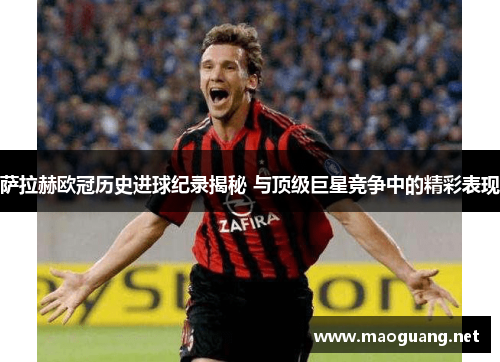 萨拉赫欧冠历史进球纪录揭秘 与顶级巨星竞争中的精彩表现