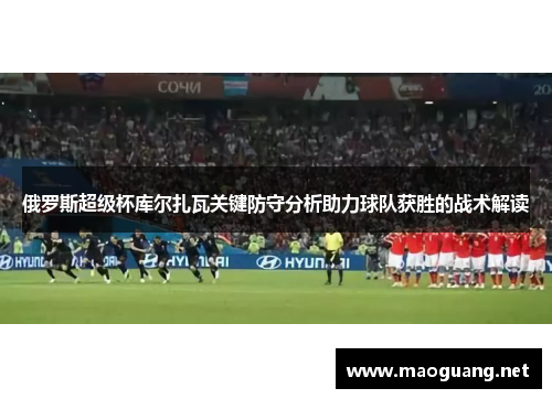 俄罗斯超级杯库尔扎瓦关键防守分析助力球队获胜的战术解读