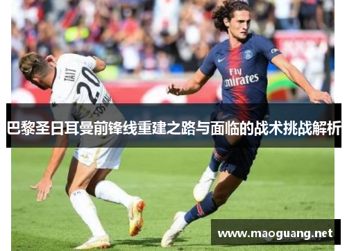 巴黎圣日耳曼前锋线重建之路与面临的战术挑战解析