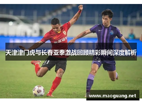 天津津门虎与长春亚泰激战回顾精彩瞬间深度解析