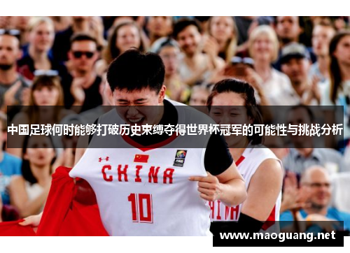 中国足球何时能够打破历史束缚夺得世界杯冠军的可能性与挑战分析