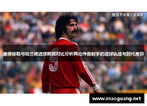 盖德穆勒与哈兰德进球数据对比分析两位传奇射手的进球轨迹与时代差异