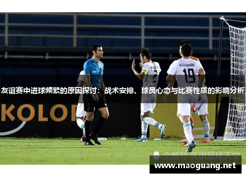 友谊赛中进球频繁的原因探讨：战术安排、球员心态与比赛性质的影响分析